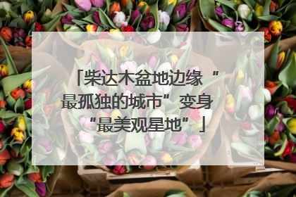 柴达木盆地边缘“最孤独的城市”变身“最美观星地”