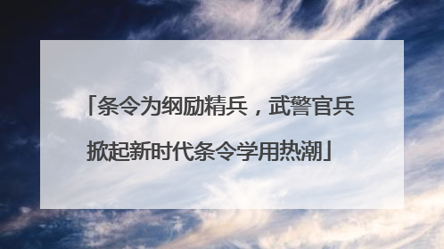 条令为纲励精兵，武警官兵掀起新时代条令学用热潮