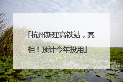 杭州新建高铁站，亮相！预计今年投用