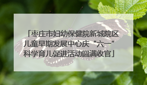 枣庄市妇幼保健院新城院区儿童早期发展中心庆“六一”科学育儿促进活动圆满收官