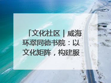 文化社区｜威海环翠同德书院：以文化矩阵，构建服务群众新场景