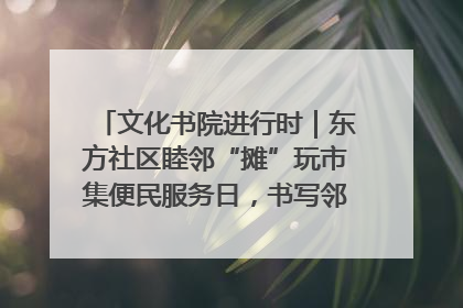 文化书院进行时｜东方社区睦邻“摊”玩市集便民服务日，书写邻里共生新篇章