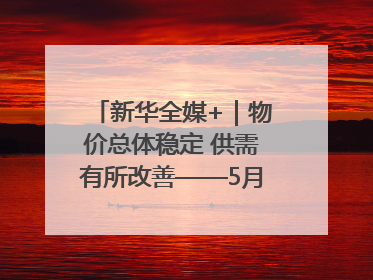 新华全媒+｜物价总体稳定 供需有所改善——5月份物价数据透视