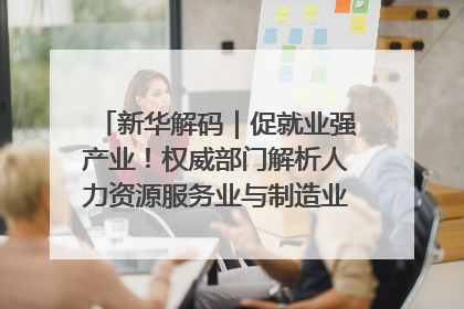 新华解码｜促就业强产业！权威部门解析人力资源服务业与制造业融合发展试点