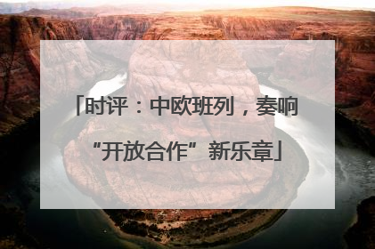 时评：中欧班列，奏响“开放合作”新乐章