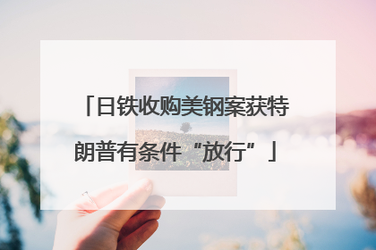 日铁收购美钢案获特朗普有条件“放行”