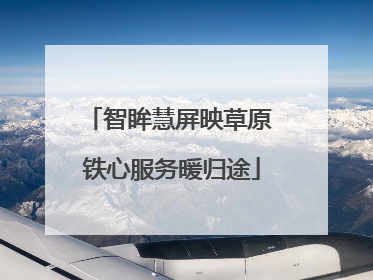 智眸慧屏映草原 铁心服务暖归途