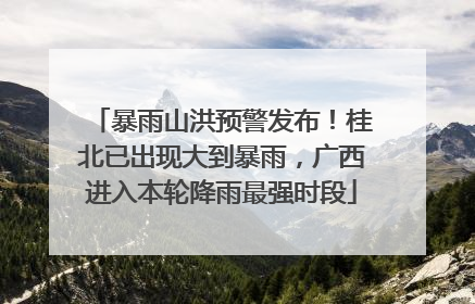 暴雨山洪预警发布！桂北已出现大到暴雨，广西进入本轮降雨最强时段