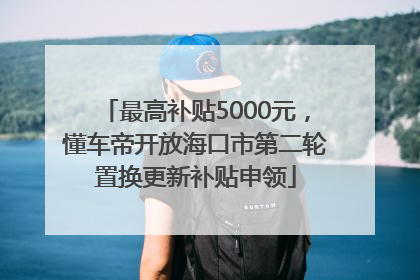 最高补贴5000元，懂车帝开放海口市第二轮置换更新补贴申领