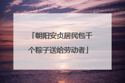朝阳安贞居民包千个粽子送给劳动者