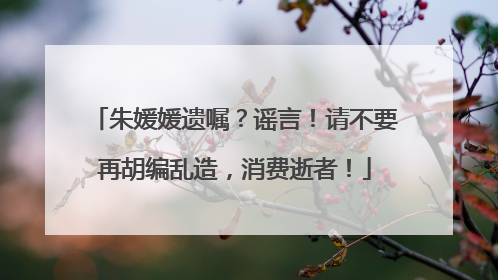 朱媛媛遗嘱？谣言！请不要再胡编乱造，消费逝者！