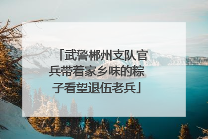 武警郴州支队官兵带着家乡味的粽子看望退伍老兵