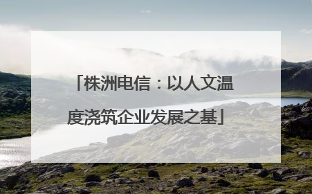 株洲电信：以人文温度浇筑企业发展之基