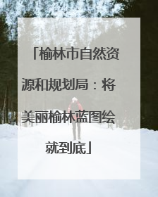 榆林市自然资源和规划局：将美丽榆林蓝图绘就到底