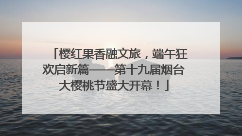 樱红果香融文旅，端午狂欢启新篇——第十九届烟台大樱桃节盛大开幕！