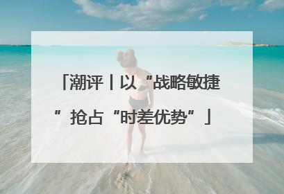 潮评丨以“战略敏捷”抢占“时差优势”