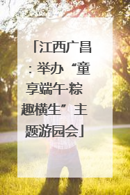 江西广昌：举办“童享端午·粽趣横生”主题游园会