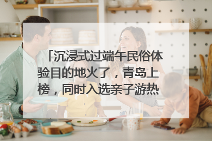沉浸式过端午民俗体验目的地火了，青岛上榜，同时入选亲子游热门Top10