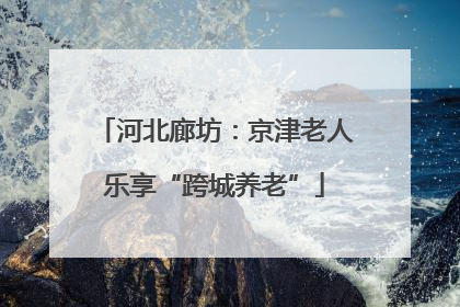 河北廊坊：京津老人乐享“跨城养老”