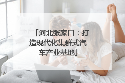 河北张家口：打造现代化集群式汽车产业基地