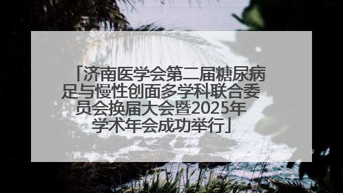 济南医学会第二届糖尿病足与慢性创面多学科联合委员会换届大会暨2025年学术年会成功举行