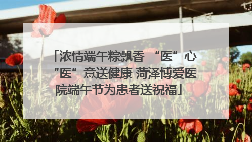 浓情端午粽飘香 “医”心“医”意送健康 菏泽博爱医院端午节为患者送祝福