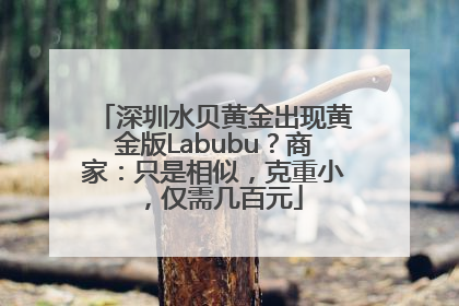 深圳水贝黄金出现黄金版Labubu？商家：只是相似，克重小，仅需几百元