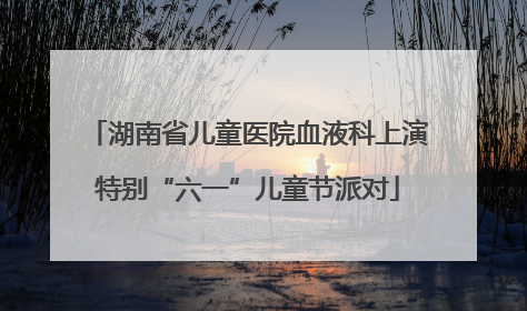 湖南省儿童医院血液科上演特别“六一”儿童节派对