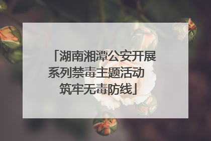 湖南湘潭公安开展系列禁毒主题活动 筑牢无毒防线