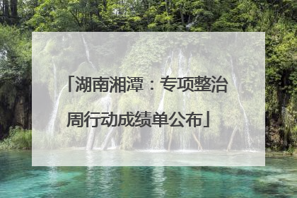 湖南湘潭：专项整治周行动成绩单公布