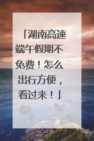 湖南高速端午假期不免费！怎么出行方便，看过来！