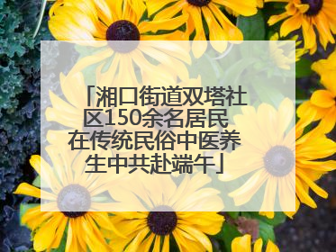 湘口街道双塔社区150余名居民在传统民俗中医养生中共赴端午