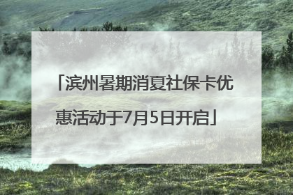 滨州暑期消夏社保卡优惠活动于7月5日开启