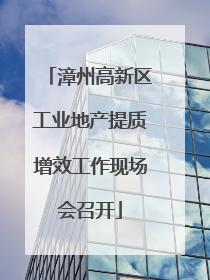 漳州高新区工业地产提质增效工作现场会召开