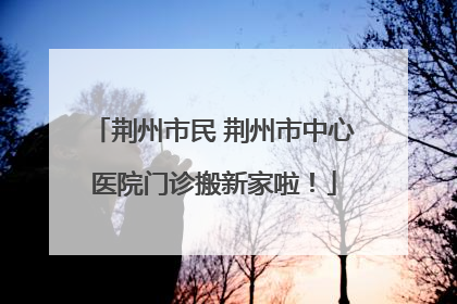 荆州市民 荆州市中心医院门诊搬新家啦！