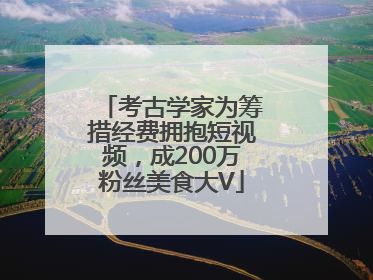 考古学家为筹措经费拥抱短视频，成200万粉丝美食大V