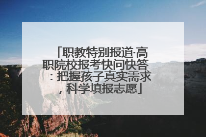 职教特别报道·高职院校报考快问快答：把握孩子真实需求，科学填报志愿