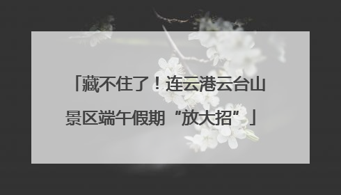 藏不住了！连云港云台山景区端午假期“放大招”