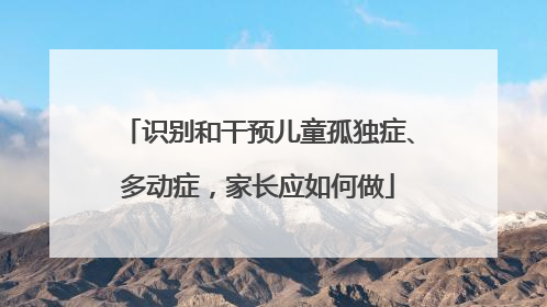 识别和干预儿童孤独症、多动症，家长应如何做