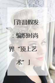 许昌假发：编织时尚界“顶上艺术”