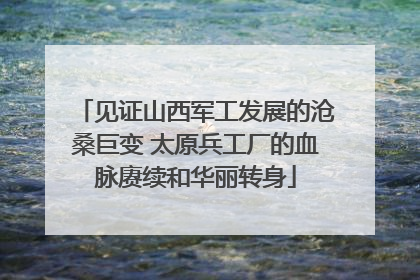 见证山西军工发展的沧桑巨变 太原兵工厂的血脉赓续和华丽转身