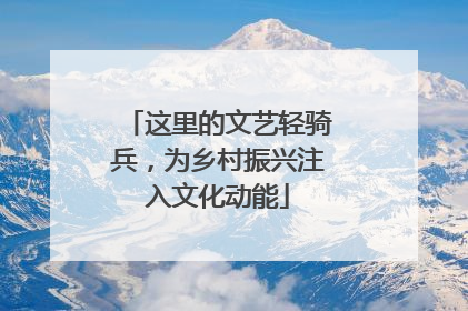 这里的文艺轻骑兵，为乡村振兴注入文化动能