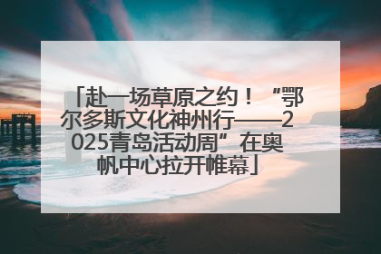 赴一场草原之约！“鄂尔多斯文化神州行——2025青岛活动周”在奥帆中心拉开帷幕