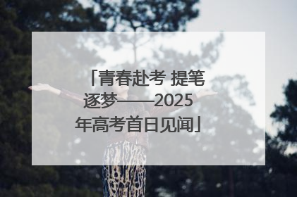 青春赴考 提笔逐梦——2025年高考首日见闻