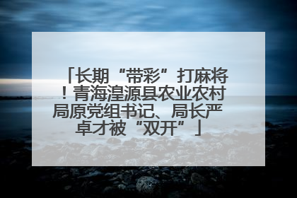 长期“带彩”打麻将！青海湟源县农业农村局原党组书记、局长严卓才被“双开”