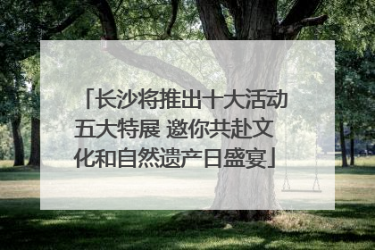 长沙将推出十大活动五大特展 邀你共赴文化和自然遗产日盛宴