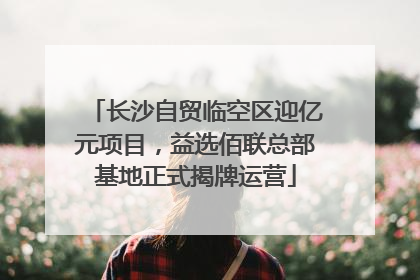 长沙自贸临空区迎亿元项目，益选佰联总部基地正式揭牌运营