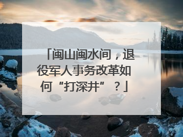 闽山闽水间，退役军人事务改革如何“打深井”？