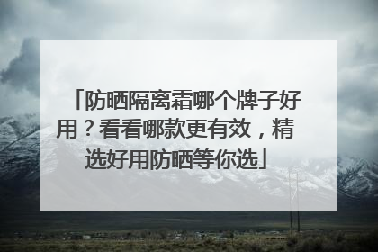 防晒隔离霜哪个牌子好用？看看哪款更有效，精选好用防晒等你选