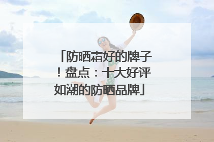 防晒霜好的牌子！盘点：十大好评如潮的防晒品牌